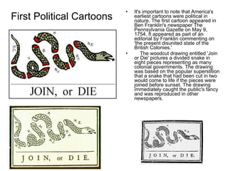 First Political Cartoons It's important to note that America's earliest cartoons were political in nature. The first cartoon appeared in Ben Franklin's newspaper The Pennsylvania Gazette on May 9, 1754. It appeared as part of an editorial by Franklin commenting on 'the present disunited state of the British Colonies.'       The woodcut drawing entitled 'Join or Die' pictures a divided snake in eight pieces representing as many colonial governments. The drawing was based on the popular superstition that a snake that had been cut in two would come to life if the pieces were joined before sunset. The drawing immediately caught the public's fancy and was reproduced in other newspapers.  
