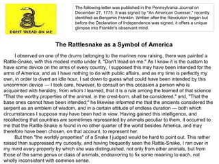 The following letter was published in the Pennsylvania  Journal  on December 27, 1775. It was signed by "An American Guesser," recently identified as Benjamin Franklin. Written after the Revolution began but before the Declaration of Independence was signed, it offers a unique glimpse into Franklin's observant mind . The Rattlesnake as a Symbol of America I observed on one of the drums belonging to the marines now raising, there was painted a Rattle-Snake, with this modest motto under it, "Don't tread on me." As I know it is the custom to have some device on the arms of every country, I supposed this may have been intended for the arms of America; and as I have nothing to do with public affairs, and as my time is perfectly my own, in order to divert an idle hour, I sat down to guess what could have been intended by this uncommon device — I took care, however, to consult on this occasion a person who is acquainted with heraldry, from whom I learned, that it is a rule among the learned of that science "That the worthy properties of the animal, in the crest-born, shall be considered," and, "That the base ones cannot have been intended;" he likewise informed me that the ancients considered the serpent as an emblem of wisdom, and in a certain attitude of endless duration — both which circumstances I suppose may have been had in view. Having gained this intelligence, and recollecting that countries are sometimes represented by animals peculiar to them, it occurred to me that the Rattle-Snake is found in no other quarter of the world besides America, and may therefore have been chosen, on that account, to represent her. But then "the worldly properties" of a Snake I judged would be hard to point out. This rather raised than suppressed my curiosity, and having frequently seen the Rattle-Snake, I ran over in my mind every property by which she was distinguished, not only from other animals, but from those of the same genus or class of animals, endeavoring to fix some meaning to each, not wholly inconsistent with common sense. 
