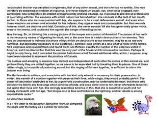 I recollected that her eye excelled in brightness, that of any other animal, and that she has no eyelids. She may therefore be esteemed an emblem of vigilance. She never begins an attack, nor, when once engaged, ever surrenders: She is therefore an emblem of magnanimity and true courage. As if anxious to prevent all pretensions of quarreling with her, the weapons with which nature has furnished her, she conceals in the roof of her mouth, so that, to those who are unacquainted with her, she appears to be a most defenseless animal; and even when those weapons are shown and extended for her defense, they appear weak and contemptible; but their wounds however small, are decisive and fatal. Conscious of this, she never wounds 'till she has generously given notice, even to her enemy, and cautioned him against the danger of treading on her. Was I wrong, Sir, in thinking this a strong picture of the temper and conduct of America? The poison of her teeth is the necessary means of digesting her food, and at the same time is certain destruction to her enemies. This may be understood to intimate that those things which are destructive to our enemies, may be to us not only harmless, but absolutely necessary to our existence. I confess I was wholly at a loss what to make of the rattles, 'till I went back and counted them and found them just thirteen, exactly the number of the Colonies united in America; and I recollected too that this was the only part of the Snake which increased in numbers. Perhaps it might be only fancy, but, I conceited the painter had shown a half formed additional rattle, which, I suppose, may have been intended to represent the province of Canada. 'Tis curious and amazing to observe how distinct and independent of each other the rattles of this animal are, and yet how firmly they are united together, so as never to be separated but by breaking them to pieces. One of those rattles singly, is incapable of producing sound, but the ringing of thirteen together, is sufficient to alarm the boldest man living. The Rattlesnake is solitary, and associates with her kind only when it is necessary for their preservation. In winter, the warmth of a number together will preserve their lives, while singly, they would probably perish. The power of fascination attributed to her, by a generous construction, may be understood to mean, that those who consider the liberty and blessings which America affords, and once come over to her, never afterwards leave her, but spend their lives with her. She strongly resembles America in this, that she is beautiful in youth and her beauty increaseth with her age, "her tongue also is blue and forked as the lightning, and her abode is among impenetrable rocks." An American Guesser In a 1784 letter to his daughter, Benjamin Franklin compared  the eagle with the turkey as a symbol for America. 