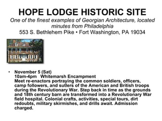 HOPE LODGE HISTORIC SITE One of the finest examples of Georgian Architecture, located minutes from Philadelphia 553 S. Bethlehem Pike • Fort Washington, PA 19034 November 5 (Sat) 10am-4pm  Whitemarsh Encampment Meet re-enactors portraying the common soldiers, officers, camp followers, and sutlers of the American and British troops during the Revolutionary War. Step back in time as the grounds and 18th century barn are transformed into a Revolutionary War field hospital. Colonial crafts, activities, special tours, dirt redoubts, military skirmishes, and drills await. Admission charged.  
