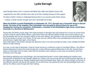 Lydia Darragh Lydia Darragh shares much in common with Betsy Ross. Both were Quaker woman who supported the war effort and both were read out of their meetings because of that support.  The place of both in history is challenged because there is no concrete proof of their stories -- instead, a family member brought each one's memorable act to light. When the British occupied Philadelphia on September 26, 1777, Darragh was a housewife living on Second Street. The home of her neighbor John Cadwalader was occupied by General Howe for use as his headquarters during the occupation. (Cadwalader, a member of the Philadelphia Light Horse, would figure heroically in a skirmish at Whitemarsh.) Shortly after the British arrived, Major John Andre knocked on Darragh's door and ordered her to move out of the house so that it could be used by British officers. Lydia demurred as she had two children to take care of and no place to go. She had already sent her two youngest children to stay with relatives. She decided to visit Lord Howe personally and ask for his permission to remain in her house. On the way, she met a British officer who serendipitously turned out to be a second cousin, Captain Barrington, from Ireland. Due to Barrington's intervention, Darragh was allowed to stay in her home provided she kept a room available for British officers to hold meetings. So it was, on the night of December 2 that her house served as a conference center for top British Officers. The officers listened attentively as Howe fine-tuned his plans for a major offensive against Whitemarsh on the 4th. General Howe, acting on information from his spies, heard that the Americans were moving to a new camp. He wanted to catch the Americans out in the open. Also listening attentively was Lydia Darragh, who had positioned herself in a linen closet abutting the meeting room. Among those at Whitemarsh was Darragh's oldest son, Charles, who was serving with the 2nd Pennsylvania regiment. As the meeting was breaking up, Darragh sneaked back to bed and feigned sleep. Major John Andre knocked on the door at two different intervals, but she did not respond. On his third knock, she opened the door and acknowledged Andre who told her the officers were through with their meeting. 