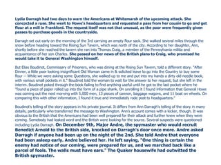 Lydia Darragh had two days to warn the Americans at Whitemarsh of the upcoming attack. She concocted a ruse.   She went to Howe's headquarters and requested a pass from her cousin to go and get flour at a mill in Frankford. The request itself was not that unusual, as the poor were frequently given passes to purchase goods in the countryside. Darragh set out early on the morning of the 3rd carrying an empty flour sack. She walked several miles through the snow before heading toward the Rising Sun Tavern, which was north of the city. According to her daughter, Ann, shortly before she reached the tavern she ran into Thomas Craig, a member of the Pennsylvania militia and acquaintance of her son Charles.  She passed on her news of the British plans to Craig, who promised he would take it to General Washington himself. But Elias Boudinot, Commissary of Prisoners, who was dining at the Rising Sun Tavern, told a different story. "After Dinner, a little poor looking insignificant Old Woman came in & solicited leave to go into the Country to buy some flour -- While we were asking some Questions, she walked up to me and put into my hands a dirty old needle book, with various small pockets in it." Boudinot told the woman to wait for the answer to her request, but she left in the interim. Boudinot poked through the book failing to find anything useful until he got to the last pocket where he "found a piece of paper rolled up into the form of a pipe shank. On unrolling it I found information that General Howe was coming out the next morning with 5,000 men, 13 pieces of cannon, baggage wagons, and 11 boat on wheels. On comparing this with other information, I found it true and immediately rode post to headquarters." Boudinot's telling of the story appears in his private journal. It differs from Ann Darragh's telling of the story in many details, particularly who transferred the message to Washington. Ann's account comes with a kicker, though. It was obvious to the British that the Americans had been well prepared for their attack and further knew when they were coming. Somebody had leaked word and the British were looking for the source. Several suspects were questioned including Lydia Darragh.  On December 9th, Major Andre, the spymaster who would recruit Benedict Arnold to the British side, knocked on Darragh's door once more. Andre asked Darragh if anyone had been up on the night of the 2nd. She told Andre that everyone had been asleep early. Andre believed her. He left saying, "One thing is certain the enemy had notice of our coming, were prepared for us, and we marched back like a parcel of fools. The walls must have ears." The Quaker housewife had outwitted the British spymaster.  