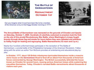 Can you imagine what it must have been like to be a member of the American army on that foggy October morning in 1777?  The Annual Battle of Germantown was reenacted on the grounds of Cliveden and Upsala on Saturday, October 1, 2005. Hundreds of colorfully costumed re-enactors took the field on the site of this pivotal Revolutionary War Battle, where Washington's troops fought bravely through dense fog and smoke for hours before they were defeated and withdrew to Valley Forge for healing and regrouping .  Battle Reenactments (12 noon and 3 p.m.) Nearly four hundred uniformed troops participate in the recreation of The Battle of Germantown, a pivotal battle of the Philadelphia Campaign of the American Revolution. Follow along with the action as author Tom McGuire provides an entertaining and educational play-by-play.  In October, 1777, about 120 British infantrymen barricaded themselves inside a massive stone house on the  Germantown  Road to fend off an attack from thousands of American forces commanded by George Washington. The British successfully defended the house known as Cliveden for several hours, causing serious American losses while sustaining few casualties themselves. Today, Cliveden's narrated Battle reenactments attract thousands of visitors each year.  The Battle of Germantown Reenactment October 1st 