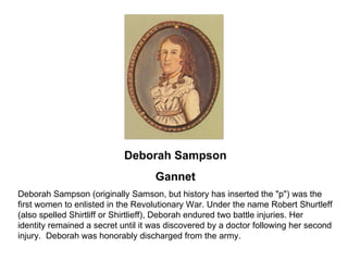 Deborah Sampson Gannet Deborah Sampson (originally Samson, but history has inserted the "p") was the first women to enlisted in the Revolutionary War. Under the name Robert Shurtleff (also spelled Shirtliff or Shirtlieff), Deborah endured two battle injuries. Her identity remained a secret until it was discovered by a doctor following her second injury.  Deborah was honorably discharged from the army. 