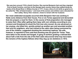 She was born around 1735 in North Carolina. She married Benjamin Hart and they migrated first to South Carolina, and then to the Georgia back country where they settled along the banks of the Broad River in Wilkes County in 1771. It was a time of civil strife so great as to be called the “War of Extermination,” and most of the women and children were relocated for their safety. Nancy Hart, however, chose to remain with her husband. Her most celebrated escapade occurred while Benjamin Hart was working in fields some distance from their house. Five or six Tories appeared and demanded that she prepare a meal for them. In the course of that preparation she managed to seize their rifles (after getting them tipsy with corn whiskey according to one version) and threatened to shoot the first man who moved. As one advanced on her anyway, she killed him, quickly picked up another gun and wounded another. Hart and his neighbors, who had rushed to the cabin upon being summoned by one of the children, suggested shooting the remaining captives. His wife, however, is reported to have said that shooting was too good for Tories. They were taken to the woods and hanged. A gang of workers grading a railroad bed about half a mile from the site of the Hart cabin discovered what may have been the remains of the hapless fellows when they dug up six skeletons in 1912. 