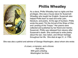                        Phillis Wheatley As a slave, Phillis Wheatley had no rights and few privileges. She was a house slave for Susannah Wheatley who taught her English. Susannah also helped Phillis learn to read and write Latin, literature, and poetry. At the age of fourteen, Phillis wrote the poem "On the Arrival of the Ships of War, and Landing of the Troops." Her poems were collected and published by her friend and mentor, Susannah. Phillis was released from slavery after Susannah’s death. She continued to write poetry about the war, new nation, and African heritage throughout her life.  She died at age 31, in 1784. She was also a patriot and admirer of George Washington, about whom she wrote: A crown, a mansion, and a throne     that shine, With gold unfading,     Washington! be thine.   