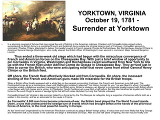 YORKTOWN, VIRGINIA October 19, 1781 -  Surrender at Yorktown   In a stunning reversal of fortune that may signal the end of fighting in the American colonies, Charles Lord Cornwallis today signed orders surrendering his British Army to a combined French and American force outside the Virginia tobacco port of Yorktown. Cornwallis' second-in-command, Charles O'Hara, attempted to deliver Cornwallis's sword to French general, Comte de Rochambeau. But Rochambeau directed O'Hara to American General George Washington, who coolly steered the British officer to Washington's own second in command, Major General Benjamin Lincoln.     Thus ended a three-week old siege which had begun with the miraculous convergence of French and American forces on the Chesapeake Bay. With just a brief window of opportunity to pin Cornwallis in Virginia, Washington and Rochambeau raced southward from New York to link up with the French fleet under Admiral Comte de Grasse in Chesapeake Bay. They arrived just in time to corner the British, who were anticipating relief that never came from either General Henry Clinton or the British fleet. Off shore, the French fleet effectively blocked aid from Cornwallis. On shore, the incessant shelling of the French and American guns made life miserable for the British troops.  When a British officer finally appeared with a white flag on the parapet surrounding Yorktown, the French and American guns fell quiet. The Continental forces let go a momentous cheer until Washington ordered it silenced. "Let history huzzah for you," he was heard to shout. Cornwallis' surrender ended a disastrous southern campaign for the British army. Britain's strategy—an attempt to incorporate loyalist support with British efforts—had begun with high hopes and a victory in Charleston, South Carolina just a year and a half before. But the plan backfired as loyalist and Patriot forces in the south fought a series of savage fights that left both sides bloodied, but only the Patriots unbowed. Cornwallis limped into Virginia in late summer trailed by a force led by the The Marquis de Lafayette, long a supporter of American efforts both as a soldier in this country, and as an advocate for the cause in France. As Cornwallis' 8,000 man force became prisoners-of-war, the British band played the The World Turned Upside Down, a tune that underscored the strange turn of events which had brought defeat at the hands of the provincial forces of America, to the most powerful country in Europe. As the "world war" engendered by the American Revolution continues to plague British foreign policy, it looks more and more likely that King George and Parliament will cut its losses in the colonies and begin a withdrawal of troops. After six and half years of fighting, the war may be finally over. 