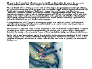 Off shore, the French fleet effectively blocked aid from Cornwallis. On shore, the incessant shelling of the French and American guns made life miserable for the British troops.  When a British officer finally appeared with a white flag on the parapet surrounding Yorktown, the French and American guns fell quiet. The Continental forces let go a momentous cheer until Washington ordered it silenced. "Let history huzzah for you," he was heard to shout. Cornwallis' surrender ended a disastrous southern campaign for the British army. Britain's strategy—an attempt to incorporate loyalist support with British efforts—had begun with high hopes and a victory in Charleston, South Carolina just a year and a half before. But the plan backfired as loyalist and Patriot forces in the south fought a series of savage fights that left both sides bloodied, but only the Patriots unbowed. Cornwallis limped into Virginia in late summer trailed by a force led by the The Marquis de Lafayette, long a supporter of American efforts both as a soldier in this country, and as an advocate for the cause in France. As Cornwallis' 8,000 man force became prisoners-of-war, the British band played the The World Turned Upside Down, a tune that underscored the strange turn of events which had brought defeat at the hands of the provincial forces of America, to the most powerful country in Europe. As the "world war" engendered by the American Revolution continues to plague British foreign policy, it looks more and more likely that King George and Parliament will cut its losses in the colonies and begin a withdrawal of troops. After six and half years of fighting, the war may be finally over. 