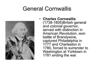 General Cornwallis Charles Cornwallis (1738-1805)British general and colonial governor, served with distinction in American Revolution, won battle of Brandywine, captured Philadelphia in 1777 and Charleston in 1780, forced to surrender to Washington at Yorktown in 1781 ending the war.  