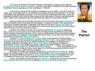 The  Patriot : The movie character of General Charles Cornwallis is based on the real-life  Lt. General Charles Earl Cornwallis . Just as in the movie, General Cornwallis oversaw the British Army's operations in the Carolinas in 1780-81.  In the movie, General Cornwallis is portrayed as a bit older, in his 50's, than he really was. Cornwallis was in his early 40's during the American Revolution. He is also portrayed to be someone pompous. This may not have really been the case, since he endeared himself to his men by often being at the front lines in harm's way along side them, rather than hanging back and watching the battle from the safety of afar. Although General Cornwallis was part of the force that captured  Charleston . He was not present at the surrender and occupation, because he was in the backcountry carrying on support operation. Although, the scene of he and  Colonel Tavington  in Charleston is not dated and could have been set several days after the first occupation, when he was in the city receiving orders. General Cornwallis was the commander at the  Battle of Camden  defeating  Maj. General Horatio Gates  as in the movie. He also found his efforts to move into North Carolina frustrated because of the various militia bands that continually harassed his supply lines and outposts. Cornwallis also never met in truce with any of the militia leaders as he does with  Benjamin Martin . Though  Lt. Colonel Banastre Tarleton  was unsuccessful in tracking down  Francis Marion , he did succeed in surprising  Thomas Sumter . As a result, there is no indication that there was as much tension between Cornwallis and Tarleton as is portrayed between Cornwallis and  Colonel Tavington  over Benjamin Martin's elusiveness. In fact, Cornwallis supported Tarleton even after Tarleton was routed by  Brig. General Daniel Morgan  at the  Battle of Cowpens .  They maintained a long friendship that only broke up many years later over conflicting personal memoirs (and you thought that was a 20th century problem). General Cornwallis was present at the  Battle of Guilford Courthouse , which served as partial basis for the unnamed climactic battle in the movie. However, at that battle, he held the field because  Maj. General Nathanael Greene  withdrew first, but Cornwallis did receive so many casualties that he was unable to pursue Greene.  Lastly, Cornwallis did claim illness at  Yorktown , sending his second-in-command  Brig. General Charles O'Hara  to surrender to  General George Washington . 