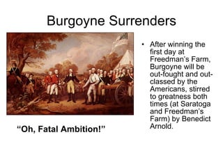 Burgoyne Surrenders After winning the first day at Freedman’s Farm, Burgoyne will be out-fought and out-classed by the Americans, stirred to greatness both times (at Saratoga and Freedman’s Farm) by Benedict Arnold. “ Oh, Fatal Ambition!” 