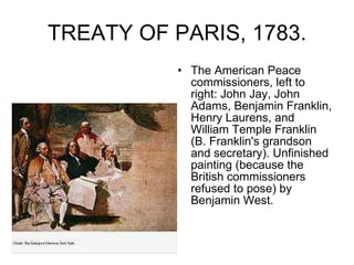 TREATY OF PARIS, 1783. The American Peace commissioners, left to right: John Jay, John Adams, Benjamin Franklin, Henry Laurens, and William Temple Franklin (B. Franklin's grandson and secretary). Unfinished painting (because the British commissioners refused to pose) by Benjamin West.  