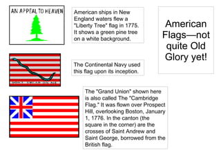 American Flags—not quite Old Glory yet! American ships in New England waters flew a "Liberty Tree" flag in 1775. It shows a green pine tree on a white background.  The Continental Navy used  this flag upon its inception.  The "Grand Union" shown here is also called The "Cambridge Flag." It was flown over Prospect Hill, overlooking Boston, January 1, 1776. In the canton (the square in the corner) are the crosses of Saint Andrew and Saint George, borrowed from the British flag.  