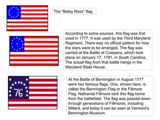 The "Betsy Ross" flag.  According to some sources, this flag was first used in 1777. It was used by the Third Maryland Regiment. There was no official pattern for how the stars were to be arranged. The flag was carried at the Battle of Cowpens, which took place on January 17, 1781, in South Carolina. The actual flag from that battle hangs in the Maryland State House.  At the Battle of Bennington in August 1777 were two famous flags. One, shown here, is called the Bennington Flag or the Fillmore Flag. Nathaniel Fillmore took this flag home from the battlefield. The flag was passed down through generations of Fillmores, including Millard, and today it can be seen at Vermont's Bennington Museum.  