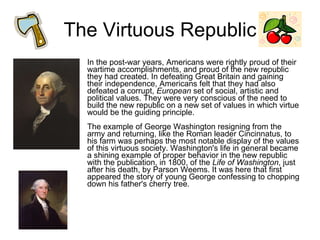 The Virtuous Republic In the post-war years, Americans were rightly proud of their wartime accomplishments, and proud of the new republic they had created. In defeating Great Britain and gaining their independence, Americans felt that they had also defeated a corrupt,  European  set of social, artistic and political values. They were very conscious of the need to build the new republic on a new set of values in which virtue would be the guiding principle. The example of George Washington resigning from the army and returning, like the Roman leader Cincinnatus, to his farm was perhaps the most notable display of the values of this virtuous society. Washington's life in general became a shining example of proper behavior in the new republic with the publication, in 1800, of the  Life of Washington , just after his death, by Parson Weems. It was here that first appeared the story of young George confessing to chopping down his father's cherry tree.  