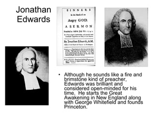 Jonathan Edwards Although he sounds like a fire and brimstone kind of preacher, Edwards was brilliant and considered open-minded for his time.  He starts the Great Awakening in New England along with George Whitefield and founds Princeton. 