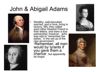 John & Abigail Adams Wealthy, well-educated, married, and in love, living in Quincy, MA, they called each other Dearest Friend in their letters, and were a true partnership; however,  John was told to “remember the ladies,” in the set-up of the new government. “ Remember, all men would by tyrants if you gave them a chance ”, but apparently he forgot. 