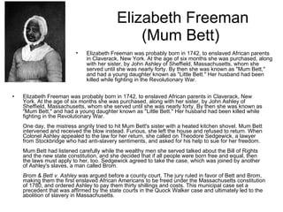 Elizabeth Freeman (Mum Bett)  Elizabeth Freeman was probably born in 1742, to enslaved African parents in Claverack, New York. At the age of six months she was purchased, along with her sister, by John Ashley of Sheffield, Massachusetts, whom she served until she was nearly forty. By then she was known as "Mum Bett," and had a young daughter known as "Little Bett." Her husband had been killed while fighting in the Revolutionary War. One day, the mistress angrily tried to hit Mum Bett's sister with a heated kitchen shovel. Mum Bett intervened and received the blow instead. Furious, she left the house and refused to return. When Colonel Ashley appealed to the law for her return, she called on Theodore Sedgewick, a lawyer from Stockbridge who had anti-slavery sentiments, and asked for his help to sue for her freedom. Mum Bett had listened carefully while the wealthy men she served talked about the Bill of Rights and the new state constitution, and she decided that if all people were born free and equal, then the laws must apply to her, too. Sedgewick agreed to take the case, which was joined by another of Ashley's slaves, a man called Brom. Brom & Bett v. Ashley  was argued before a county court. The jury ruled in favor of Bett and Brom, making them the first enslaved African Americans to be freed under the Massachusetts constitution of 1780, and ordered Ashley to pay them thirty shillings and costs. This municipal case set a precedent that was affirmed by the state courts in the Quock Walker case and ultimately led to the abolition of slavery in Massachusetts. Elizabeth Freeman was probably born in 1742, to enslaved African parents in Claverack, New York. At the age of six months she was purchased, along with her sister, by John Ashley of Sheffield, Massachusetts, whom she served until she was nearly forty. By then she was known as "Mum Bett," and had a young daughter known as "Little Bett." Her husband had been killed while fighting in the Revolutionary War.                                    