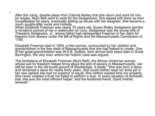After the ruling, despite pleas from Colonel Ashley that she return and work for him for wages, Mum Bett went to work for the Sedgewicks. She stayed with them as their housekeeper for years, eventually setting up house with her daughter. She became a much sought-after nurse and midwife. When Elizabeth Freeman was nearly 70 years old, Susan Ridley Sedgewick painted a miniature portrait of her in watercolor on ivory. Sedgewick was the young wife of Theodore Sedgewick, Jr., whose father had represented Freeman in her claim for freedom from slavery under the Bill of Rights and the Massachusetts Constitution of 1780. Elizabeth Freeman died in 1829, a free woman, surrounded by her children and grandchildren in the free state of Massachusetts that she had helped to create. One of her great-grandchildren was W.E.B. DuBois, born almost forty years later in Great Barrington, the very town where her historic case was argued.  The tombstone of Elizabeth Freeman (Mum Bett), the African American woman whose suit for freedom helped bring about the end of slavery in Massachusetts, can still be seen in the old burial ground of Stockbridge. It reads: "She was born a slave and remained a slave for nearly thirty years. She could neither read nor write yet in her own sphere she had no superior or equal. She neither wasted time nor property. She never violated a trust nor failed to perform a duty. In every situation of domestic trial, she was the most efficient helper, and the tenderest friend. Good mother, farewell."  