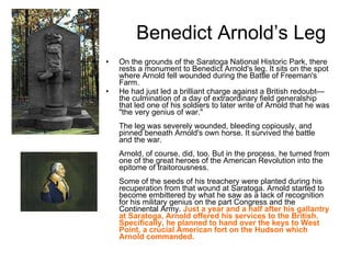Benedict Arnold’s Leg On the grounds of the Saratoga National Historic Park, there rests a monument to Benedict Arnold's leg. It sits on the spot where Arnold fell wounded during the Battle of Freeman's Farm.  He had just led a brilliant charge against a British redoubt—the culmination of a day of extraordinary field generalship that led one of his soldiers to later write of Arnold that he was "the very genius of war." The leg was severely wounded, bleeding copiously, and pinned beneath Arnold's own horse. It survived the battle and the war. Arnold, of course, did, too. But in the process, he turned from one of the great heroes of the American Revolution into the epitome of traitorousness. Some of the seeds of his treachery were planted during his recuperation from that wound at Saratoga. Arnold started to become embittered by what he saw as a lack of recognition for his military genius on the part Congress and the Continental Army.  Just a year and a half after his gallantry at Saratoga, Arnold offered his services to the British. Specifically, he planned to hand over the keys to West Point, a crucial American fort on the Hudson which Arnold commanded. 