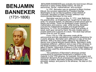 BENJAMIN BANNEKER  (1731-1806)    BENJAMIN BANNEKER   was probably the best-known African American in early United States history. He was an astronomer, farmer, mathematician, and surveyor. In 1791, Banneker was an assistant to Major Andrew Ellicott, the surveyor appointed by President George Washington to lay out the boundaries of the District of Columbia. Secretary of State Thomas Jefferson had recommended Banneker for this work. Banneker was born on Nov. 9, 1731, near Baltimore. His grandmother, an Englishwoman, taught him to read and write. For several winters, he attended a small school open to blacks and whites. There he developed a keen interest in mathematics and science. Later, while farming, Banneker pursued his mathematical studies and taught himself astronomy. In 1753, he completed a clock built entirely of wood, each gear carved by hand. His only models were a pocket watch and a picture of a clock. The clock kept almost perfect time for over 50 years. From 1791 to 1796, Banneker made all the astronomical and tide calculations and weather predictions for a yearly almanac. Banneker sent Jefferson a copy of his first almanac. With it he sent a letter calling for the abolition of slavery and a liberal attitude toward blacks. Banneker's skills impressed Jefferson. Jefferson sent a copy of the almanac to the Royal Academy of Sciences in Paris as evidence of the talent of blacks. Opponents of slavery in the United States and England also used the almanacs as evidence of the abilities of black people. The publishers of Banneker's almanacs printed contributions by prominent Americans in addition to his material. In the 1793 almanac, for example, the surgeon and statesman Benjamin Rush proposed the appointment of a U.S. secretary of peace. Banneker probably contributed a few proverbs, essays, and poems to the almanac. He died on Oct. 25, 1806. 