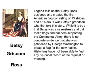Legend tells us that Betsy Ross designed and created the first American flag consisting of 13 stripes and 13 stars. It was Betsy’s grandson who first told this story. While it is tru e that Betsy was a seamstress and did make flags and banners supporting the Continental Army, there is no concrete evidence that she was petitioned by George Washington to create a flag for the new nation. Historians have not bee n able to find any historical record of the request or meeting. Betsy Griscom  Ross 