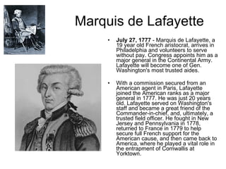 Marquis de Lafayette July 27, 1777  - Marquis de Lafayette, a 19 year old French aristocrat, arrives in Philadelphia and volunteers to serve without pay. Congress appoints him as a major general in the Continental Army. Lafayette will become one of Gen. Washington's most trusted aides.    With a commission secured from an American agent in Paris, Lafayette joined the American ranks as a major general in 1777. He was just 20 years old. Lafayette served on Washington's staff and became a great friend of the Commander-in-chief, and, ultimately, a trusted field officer. He fought in New Jersey and Pennsylvania in 1778, returned to France in 1779 to help secure full French support for the American cause, and then came back to America, where he played a vital role in the entrapment of Cornwallis at Yorktown. 