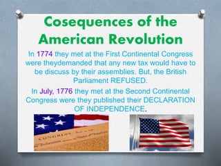 Cosequences of the
American Revolution
In 1774 they met at the First Continental Congress
were theydemanded that any new tax would have to
be discuss by their assemblies. But, the British
Parliament REFUSED.
In July, 1776 they met at the Second Continental
Congress were they published their DECLARATION
OF INDEPENDENCE.
 
