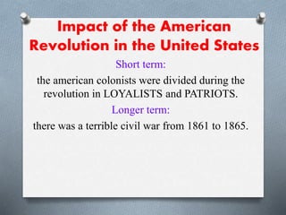Impact of the American
Revolution in the United States
Short term:
the american colonists were divided during the
revolution in LOYALISTS and PATRIOTS.
Longer term:
there was a terrible civil war from 1861 to 1865.
 