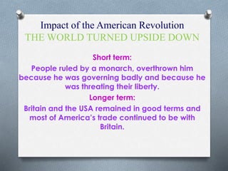 Impact of the American Revolution
THE WORLD TURNED UPSIDE DOWN
Short term:
People ruled by a monarch, overthrown him
because he was governing badly and because he
was threating their liberty.
Longer term:
Britain and the USA remained in good terms and
most of America’s trade continued to be with
Britain.
 
