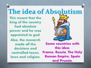 The idea of Absolutism
This meant that the
king of the country
had absolute
power and he was
appointed to god.
Also, the monarch
made all the
decisions and
controlled taxes,
laws and religion.
Some countries with
this idea:
France, Russia, The Holy
Roman Empire, Spain
and Prussia.
 