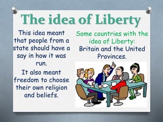 The idea of Liberty
This idea meant
that people from a
state should have a
say in how it was
run.
It also meant
freedom to choose
their own religion
and beliefs.
Some countries with the
idea of Liberty:
Britain and the United
Provinces.
 