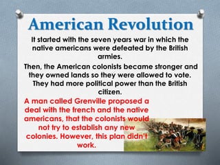 American Revolution
It started with the seven years war in which the
native americans were defeated by the British
armies.
Then, the American colonists became stronger and
they owned lands so they were allowed to vote.
They had more political power than the British
citizen.
A man called Grenville proposed a
deal with the french and the native
americans, that the colonists would
not try to establish any new
colonies. However, this plan didn’t
work.
 