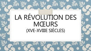LA RÉVOLUTION DES
MŒURS
(XVE-XVIIIE SIÈCLES)
 