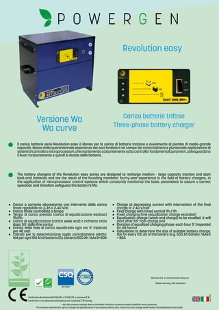 Rev.:2-2016
I dati del presente catalogo devono intendersi orientativi e possono essere modificati senza preavviso.
The company reserves the right to change the specifications of its products without prior notice and such change would render the pubblications inaccurate.
Conformità alle direttive 89/336/CEE e 72/23/CEE e marcatura .
Conformity to the directives 89/336/CEE and 72/23/CEE marking.
ISO 9001
(Global warming, CO2 reduction)
Security and an environmental close-up
Il carica batterie serie Revolution easy è idoneo per la carica di batterie trazione e avviamento al piombo di medio-grande
capacità. Nasce dalla quarantennale esperienza dei soci fondatori nel campo dei carica batterie e pluriennale applicazione di
sistemidicontrolloamicroprocessori,chemantenendocostantementesottocontrolloifondamentaliparametri,salvaguardano
il buon funzionamento e quindi la durata delle batterie.
The battery chargers of the Revolution easy series are designed to recharge medium - large capacity traction and start
lead-acid batteries and are the result of the founding members’ fourty-year experience in the field of battery chargers, in
the application of microprocessor control systems which constantly monitorize the basic parameters to assure a correct
operation and therefore safeguard the battery’s life.
•	 Carica a corrente decrescente con intervento della carica
finale regolabile da 2,35 a 2,40 V/el
•	 Carica finale controllata a tempo
•	 Tempo di carica previsto (carica di equalizzazione esclusa)
9h/11h
•	 Carica di equalizzazione (carica week end) a richiamo inizio
dopo	55’ dalla fine carica
•	 Durata della fase di carica equalizzata ogni ora 5’ (ripetuta
per 48 ore)
•	 Calcolo per la determinazione taglia caricabatterie adatto:
16Aperogni100Ahdibatteria(Es.batteria500Ah:16Ax5=80A
•	 Charge at decreasing current with intervention of the final
charge at 2.40 V/cell
•	 Final charge with timed control 9h / 11h
•	 Fixed charging time (equalization charge excluded)
•	 Equalization charge (week-end charge) to be recalled. It will
start after 55’ from charge end
•	 Duration of equalized charging phase: each hour 5’ (repeated
for 48 hours)
•	 Calculation to determine the size of suitable battery charge:
16A for every 100 Ah of the battery (e.g. 500 Ah battery: 16Ax5
= 80A
Carica batterie trifase
Three-phase battery charger
Revolution easy
Versione Wa
Wa curve
 