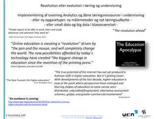Revolution eller evolution i læring og undervisning
Implementering af Learning Analytics og åbne læringsressourcer i undervisning
- eller ny opgavetyper, ny målemetoder og nyt læringsudbytte - eller small data og big data i klasseværelset “People expect to be able to work, learn and study
”The revolution ahead”
whenever and wherever they want to”
(NMC Horizon Report 2012 Higher Education, 2012)

”Online education is creating a ”revolution” driven by
“the pen and the mouse, and will completely change
the world. The new possibilities afforded by today`s
technology have created “the biggest change in
education since the invention of the printing press.”
Anant Agarwal, president of edX

”The Data Tsunami hits higher education”
Simon Buckingham Shum

“The true potential of the internet has not yet produced a
Kuhnian shift in higher education. But it`s getting closer.
With developments of the last decade, higher education is
now at the point where perspectives have enlarged and
blurring shapes of education to come can be seen:
distributed, unbundled/fragmented, alternative assessment
schemes, global, and greater commercial involvement”
George Siemens

”An avalance is coming”
http://www.ippr.org/publication/55/10432/an-avalanche-is-cominghigher-education-and-the-revolution-ahead

Præsentation på Inspirationsmøde på Teknisk-Merkantil Højskole, VIA, Horsens
12. November 2013 - Ulla lunde Ringtved - ulr@ucn.dk . ulr@hum.aau.dk

 