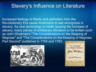 Slavery's Influence on LiteratureIncreased feelings of liberty and patriotism from the Revolutionary Era cause Americans to see wrongness in slavery. As new technology is made causing the increase of slavery, many pieces of antislavery literature to be written such as John Woolman's "The Considerations on the Keeping of Negroes" and "The Considerations on the Keeping of Negroes, Part Second" published in 1754 and 1763.  