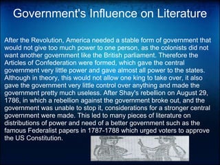 Government's Influence on LiteratureAfter the Revolution, America needed a stable form of government that would not give too much power to one person, as the colonists did not want another government like the British parliament. Therefore the Articles of Confederation were formed, which gave the central government very little power and gave almost all power to the states. Although in theory, this would not allow one king to take over, it also gave the government very little control over anything and made the government pretty much useless. After Shay's rebellion on August 29, 1786, in which a rebellion against the government broke out, and the government was unable to stop it, considerations for a stronger central government were made. This led to many pieces of literature on distributions of power and need of a better government such as the famous Federalist papers in 1787-1788 which urged voters to approve the US Constitution.