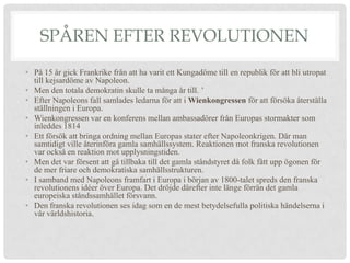 SPÅREN EFTER REVOLUTIONEN
• På 15 år gick Frankrike från att ha varit ett Kungadöme till en republik för att bli utropat
  till kejsardöme av Napoleon.
• Men den totala demokratin skulle ta många år till. ’
• Efter Napoleons fall samlades ledarna för att i Wienkongressen för att försöka återställa
  ställningen i Europa.
• Wienkongressen var en konferens mellan ambassadörer från Europas stormakter som
  inleddes 1814
• Ett försök att bringa ordning mellan Europas stater efter Napoleonkrigen. Där man
  samtidigt ville återinföra gamla samhällssystem. Reaktionen mot franska revolutionen
  var också en reaktion mot upplysningstiden.
• Men det var försent att gå tillbaka till det gamla ståndstyret då folk fått upp ögonen för
  de mer friare och demokratiska samhällsstrukturen.
• I samband med Napoleons framfart i Europa i början av 1800-talet spreds den franska
  revolutionens idéer över Europa. Det dröjde därefter inte länge förrän det gamla
  europeiska ståndssamhället försvann.
• Den franska revolutionen ses idag som en de mest betydelsefulla politiska händelserna i
  vår världshistoria.
 