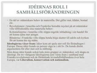 IDÉERNAS ROLL I
        SAMHÄLLSFÖRÄNDRINGEN
• En del av människans behov är materiella. Det gäller mat, kläder, bostad
  etc.
• Revolutionen i Amerika och Frankrike berodde mycket på att människor
  ville tillfredsställa sina materiella behov:
- Kolonialisterna i Amerika ville slippa engelsk inbladning i sin handel för
  att kunna tjäna mer pengar.
- Bönderna i Frankrike ville slippa betala höga skatter till adeln och kyrkan
  för att kunna äta sig mätta.
Ideologierna växer fram: Idéer kom att spela stor roll för förändingen i
Europa. Dessa idéer kunde en person väga in i sitt liv. De kunde direkt
argumentera för eller mot och ta ställning.
Men dessa idéer kunde också leda stora grupper av människor, och skapa en
ideologi. De tre viktigaste Ideologierna som växte fram i samband med
Franska revolutionen och de förändrade levnadsförhållandena över hela
Europa, var Liberalism, konservatism och nationalism.
 