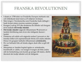 FRANSKA REVOLUTIONEN
•   I slutet av 1700-talet var Frankrike Europas starkaste stat
    och folkrikaste land med ca 25 miljoner invånare.
•   Men krigen i Nordamerika som Frankrike hade deltagit i
    hade kostat staten enorma summor pengar.
•   Kungen Ludvig XVI öka skatterna för bönder och borgare
    även kallade det tredje ståndet.
•   Det tredje ståndet utgjorde tillsammans 98 procent av
    landets befolkning men även den fattigaste skaran i
    landet.
•   Prästerna och adeln och utgjorde endast 2 procent av det
    franska folket och representerade första och andra ståndet.
    Dessa två grupper kallades tillsammans aristokratin.
•   De var befriade från att betala någon skatt eller avgift till
    staten.
•   Merparten av landets kapital ägdes av aristokratin,
    framförallt av adeln, var kungen tvungen att hitta andra
    sätt än beskattning som kunde ge pengar till staten, därför
    återstod det tredje ståndet och de fattigaste.
 