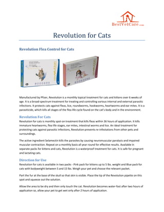 Revolution for Cats
Revolution Flea Control for Cats
Manufactured by Pfizer, Revolution is a monthly topical treatment for cats and kittens over 6 weeks of
age. It is a broad-spectrum treatment for treating and controlling various internal and external parasitic
infections. It protects cats against fleas, lice, roundworms, hookworms, heartworms and ear mites. It is a
parasiticide, which kills all stages of the flea life cycle found on the cat’s body and in the environment.
Revolution For Cats
Revolution for cats is monthly spot-on treatment that kills fleas within 36 hours of application. It kills
immature heartworms, flea life stages, ear mites, intestinal worms and lice. An ideal treatment for
protecting cats against parasitic infections, Revolution prevents re-infestations from other pets and
surroundings.
The active ingredient Selamectin kills the parasites by causing neuromuscular paralysis and impaired
muscular contraction. Repeat on a monthly basis all year round for effective results. Available in
separate packs for kittens and cats, Revolution is a waterproof treatment for cats. It is safe for pregnant
and lactating cats.
Direction for Use
Revolution for cats is available in two packs - Pink pack for kittens up to 5 lbs. weight and Blue pack for
cats with bodyweight between 5 and 15 lbs. Weigh your pet and choose the relevant packet.
Part the fur at the base of the skull so that skin is visible. Place the tip of the Revolution pipette on this
spot and squeeze out the solution.
Allow the area to be dry and then only touch the cat. Revolution becomes water-fast after two hours of
application so, allow your pet to get wet only after 2 hours of application.
 