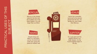 PRACTICAL
USES
OF
THIS
SUBJECT
VENUS
Mercury is the closest
planet to the Sun and
the smallest one in the
Solar System. It’s a bit
larger than our Moon
MERCURY
MARS
Despite being red,
Mars is a cold place,
not hot. It’s full of iron
oxide dust, giving the
planet its reddish cast
JUPITER
It’s a gas giant and the
biggest planet in our
Solar System. It’s the
fourth-brightest object in
the sky
Venus has a beautiful
name and is the second
planet from the Sun. It’s
terribly hot, even hotter
than Mercury
 