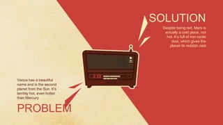 Despite being red, Mars is
actually a cold place, not
hot. It’s full of iron oxide
dust, which gives the
planet its reddish cast
SOLUTION
Venus has a beautiful
name and is the second
planet from the Sun. It’s
terribly hot, even hotter
than Mercury
PROBLEM
 