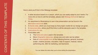 Here’s what you’ll find in this Slidesgo template:
1. A slide structure based on a Lesson, which you can easily adapt to your needs. For
more info on how to edit the template, please visit Slidesgo School or read our
FAQs.
2. An assortment of illustrations to use in the presentation can be found in the
alternative resources slide.
3. A thanks slide, which you must keep so that proper credits for our design are given.
4. A resources slide, where you’ll find links to all the elements used in the template.
5. Instructions for use.
6. Final slides with:
● The fonts and colors used in the template.
● More infographic resources, whose size and color can be edited.
● Sets of customizable icons of the following themes: general, business,
avatar, creative process, education, help & support, medical, nature,
performing arts, SEO & marketing, and teamwork.
CONTENTS
OF
THIS
TEMPLATE
You can delete this slide when you’re done editing the presentation.
 