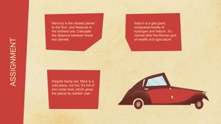 Mercury is the closest planet
to the Sun, and Neptune is
the farthest one. Calculate
the distance between these
two planets
ASSIGNMENT
Saturn is a gas giant,
composed mostly of
hydrogen and helium. It’s
named after the Roman god
of wealth and agriculture
Despite being red, Mars is a
cold place, not hot. It’s full of
iron oxide dust, which gives
the planet its reddish cast
 