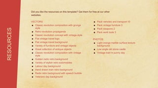 VECTORS
■ Classic revolution composition with grunge
style
■ Retro revolution propaganda
■ Classic revolution concept with vintage style
■ Flat vintage travel logo
■ Flat vintage travel background
■ Variety of furniture and vintage objects
■ Great collection of antique objects
■ Classic revolution composition with vintage
style
■ Golden radio retro background
■ Variety of stylish retro automobiles
■ Labour day background
■ Hand drawn train retro background
■ Radio retro background with speech bubble
■ Veterans day background
RESOURCES Did you like the resources on this template? Get them for free at our other
websites.
■ Pack vehicles and transport 10
■ Pack vintage furniture 3
■ Pack weapons 2
■ Pack work tools 3
PHOTOS
■ Light orange marble surface texture
background
■ Low angle old stone castle
■ Vintage train in sunny day
 