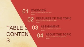 TABLE OF
CONTENT
S
OVERVIEW
FEATURES OF THE TOPIC
02
01
ASSIGNMENT
03
ABOUT THE TOPIC
04
Here you could describe the topic of the
section
Here you could describe the topic of the
section
Here you could describe the topic of the
section
Here you could describe the topic of the
section
 