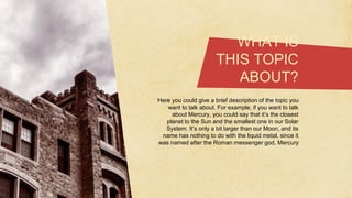 WHAT IS
THIS TOPIC
ABOUT?
Here you could give a brief description of the topic you
want to talk about. For example, if you want to talk
about Mercury, you could say that it’s the closest
planet to the Sun and the smallest one in our Solar
System. It’s only a bit larger than our Moon, and its
name has nothing to do with the liquid metal, since it
was named after the Roman messenger god, Mercury
 