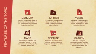 FEATURES
OF
THE
TOPIC
MERCURY
Mercury is the closest planet to
the Sun and the smallest one in
our Solar System. It’s only a bit
larger than our Moon
JUPITER
It’s a gas giant and the biggest
planet in our Solar System.
Jupiter is the fourth-brightest
object in the sky
VENUS
Venus has a beautiful name
and is the second planet from
the Sun. It’s terribly hot, even
hotter than Mercury
MARS
Despite being red, Mars is a
cold place, not hot. It’s full of
iron oxide dust, which gives the
planet its reddish cast
NEPTUNE
Neptune is the farthest planet
from the Sun and the fourth-
largest by diameter in our Solar
System
SATURN
Saturn is a gas giant,
composed mostly of hydrogen
and helium. It’s named after the
Roman god of wealth and
agriculture
 